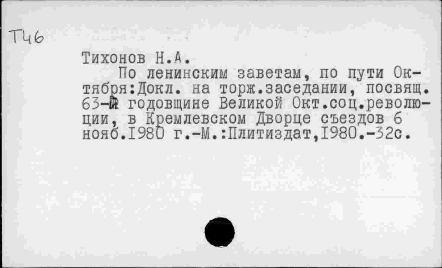 ﻿ТЦ6>
Тихонов Н.А.
По ленинским заветам, по пути Ок-тября:Докл. на торж.заседании, посвящ. 65-й годовщине Великой Окт.соц.револю-ции, в Кремлевском Дворце съездов 6 нояб.1980 г.-М.:Плитиздат,1980.-32с.